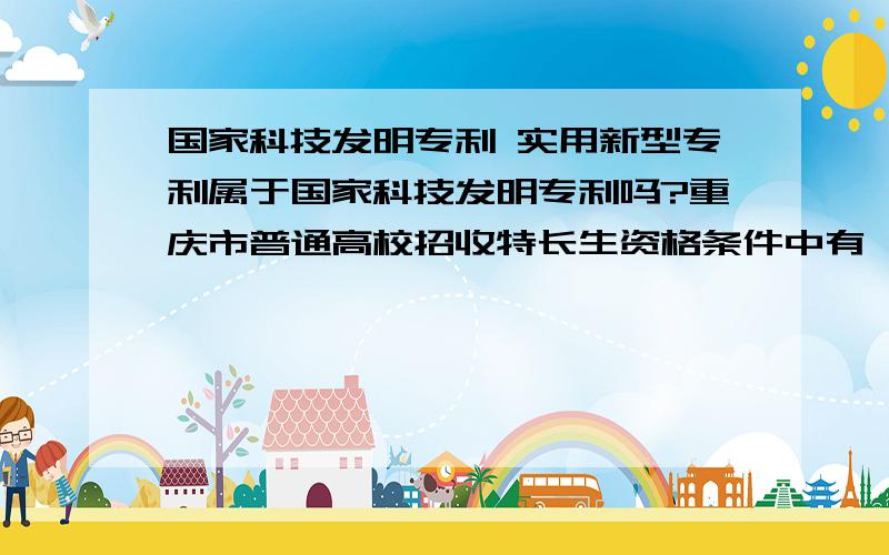 国家科技发明专利 实用新型专利属于国家科技发明专利吗?重庆市普通高校招收特长生资格条件中有一条就是取得国家科技发明专利者.不知道我实用新型这个属不属于.