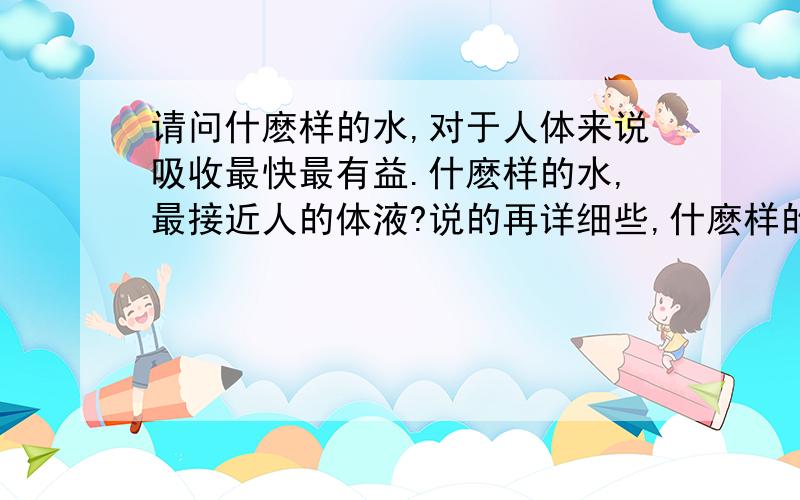 请问什麽样的水,对于人体来说吸收最快最有益.什麽样的水,最接近人的体液?说的再详细些,什麽样的水在短时间被人类饮用之后,被人类的器官在一段时间内转化为人的体液,虽然生理盐水已经