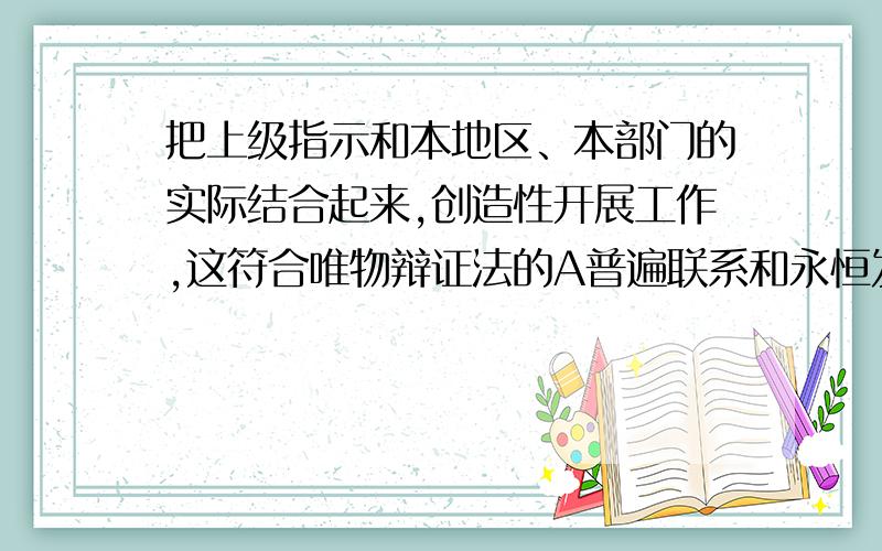 把上级指示和本地区、本部门的实际结合起来,创造性开展工作,这符合唯物辩证法的A普遍联系和永恒发展的总特征B矛盾的普遍性和特殊性的辩证统一原理C矛盾的主要方面和次要方面的辩证