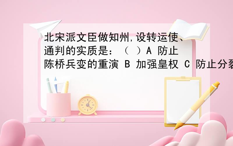 北宋派文臣做知州,设转运使、通判的实质是：（ ）A 防止陈桥兵变的重演 B 加强皇权 C 防止分裂割据