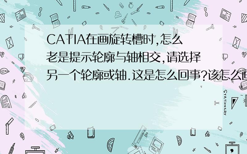 CATIA在画旋转槽时,怎么老是提示轮廓与轴相交,请选择另一个轮廓或轴.这是怎么回事?该怎么画?如题,另外我是个新手,诚心找个能熟练使用用CATIA的请教下,希望会大侠能不吝赐教,