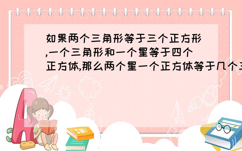 如果两个三角形等于三个正方形,一个三角形和一个星等于四个正方体,那么两个星一个正方体等于几个三角形