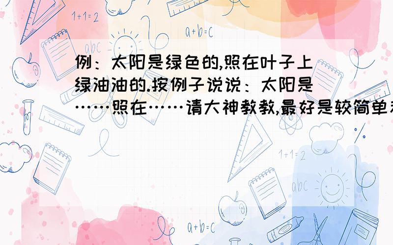 例：太阳是绿色的,照在叶子上绿油油的.按例子说说：太阳是……照在……请大神教教,最好是较简单和多几个句子!