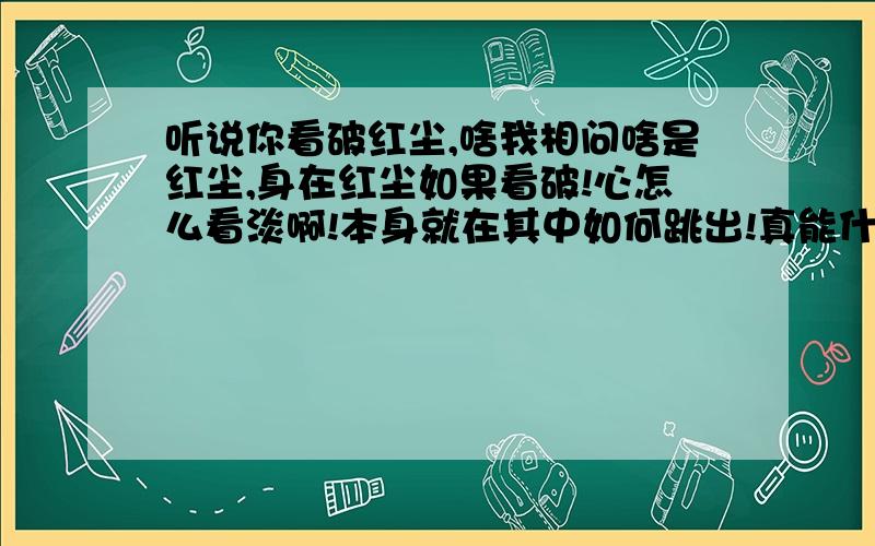 听说你看破红尘,啥我相问啥是红尘,身在红尘如果看破!心怎么看淡啊!本身就在其中如何跳出!真能什么也不在乎么!是人就有弱点啊!现在还真有出家人么?