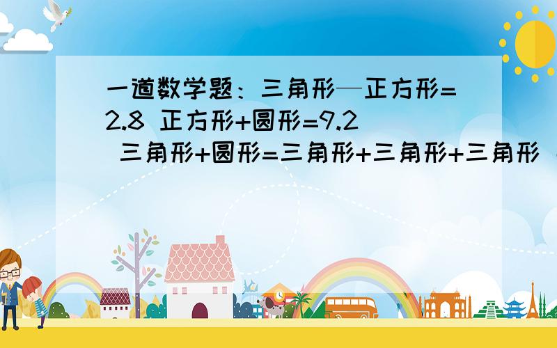 一道数学题：三角形—正方形=2.8 正方形+圆形=9.2 三角形+圆形=三角形+三角形+三角形 那么三=?正=?园=