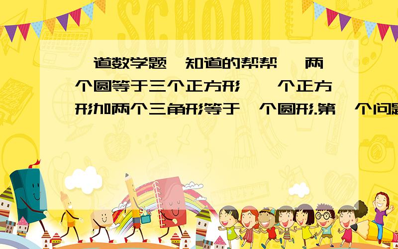 一道数学题,知道的帮帮、 两个圆等于三个正方形,一个正方形加两个三角形等于一个圆形.第一个问题：正方形的质量是三角形的几倍?第二个问题：圆的质量是三角形的几倍?