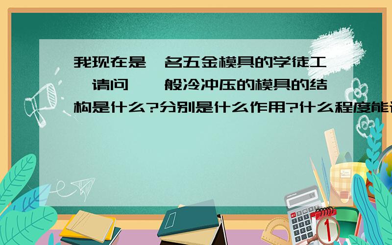 我现在是一名五金模具的学徒工,请问,一般冷冲压的模具的结构是什么?分别是什么作用?什么程度能设计模分别是什么作用?什么程度能设计模具?