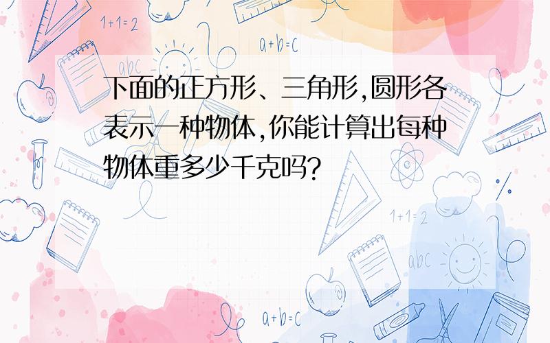 下面的正方形、三角形,圆形各表示一种物体,你能计算出每种物体重多少千克吗?