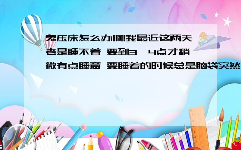 鬼压床怎么办啊!我最近这两天老是睡不着 要到3、4点才稍微有点睡意 要睡着的时候总是脑袋突然一下很清晰 身子怎么动都动不了 然后耳边总有一些奇怪的声音 而且每次都不一样 都是那种