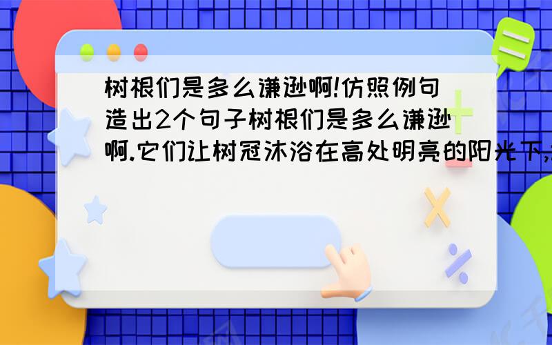 树根们是多么谦逊啊!仿照例句造出2个句子树根们是多么谦逊啊.它们让树冠沐浴在高处明亮的阳光下,让树梢在春风里得意地摇曳,让鸟儿在枝间窝巢里自由清唱,自己则趴伏在底层,脚踏实地,