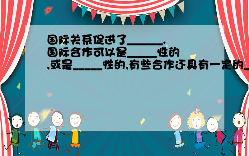 国际关系促进了______.国际合作可以是_____性的,或是_____性的,有些合作还具有一定的______形式.有完美点的答案吗