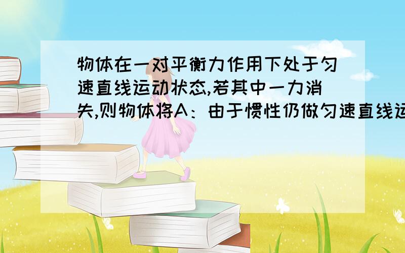 物体在一对平衡力作用下处于匀速直线运动状态,若其中一力消失,则物体将A：由于惯性仍做匀速直线运动 B:物体将做加速运动 C：物体将做减速运动D：物体可能做加速运动,也可能做减速运动