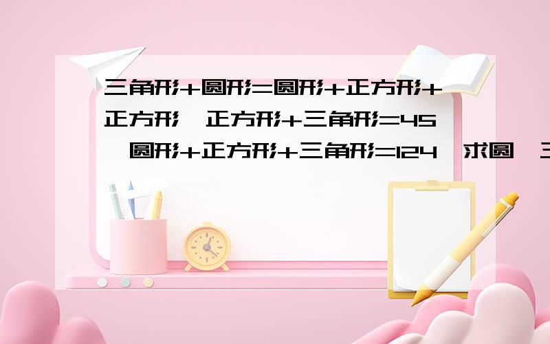 三角形+圆形=圆形+正方形+正方形,正方形+三角形=45,圆形+正方形+三角形=124,求圆,三角,正方各是多少?