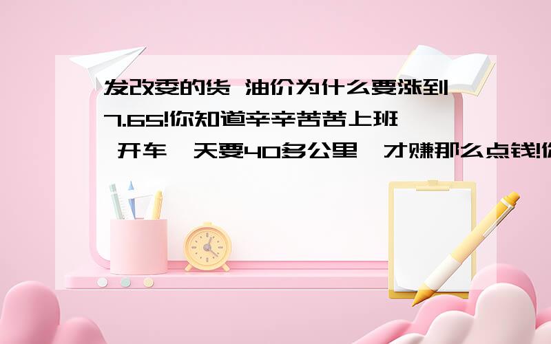 发改委的货 油价为什么要涨到7.65!你知道辛辛苦苦上班 开车一天要40多公里,才赚那么点钱!你动不动就涨价,为什么!活不下去了我和你们一起死!还要养家糊口 还要准备孩子出生~我草泥马啊!