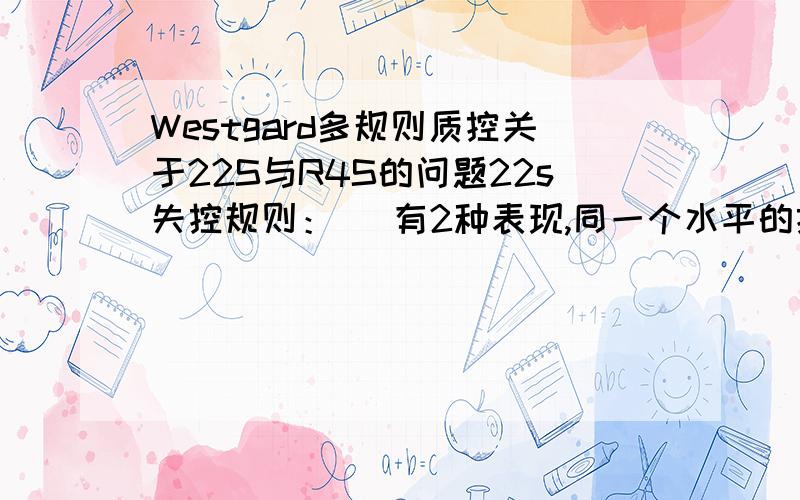 Westgard多规则质控关于22S与R4S的问题22s失控规则：   有2种表现,同一个水平的控制品的连续2次控制值同方向超出2s限值,是失控的表现.第2种：在1批检测中,2个水平的控制值同方向超出2s限值是