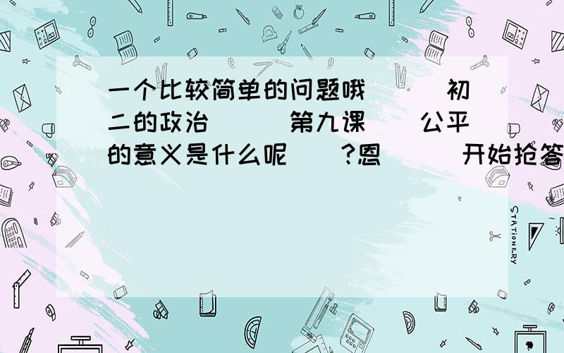 一个比较简单的问题哦```初二的政治```第九课``公平的意义是什么呢``?恩```开始抢答哦```3``2``1``0``开始喽