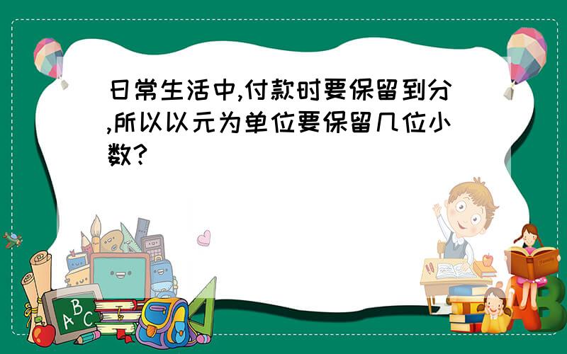 日常生活中,付款时要保留到分,所以以元为单位要保留几位小数?