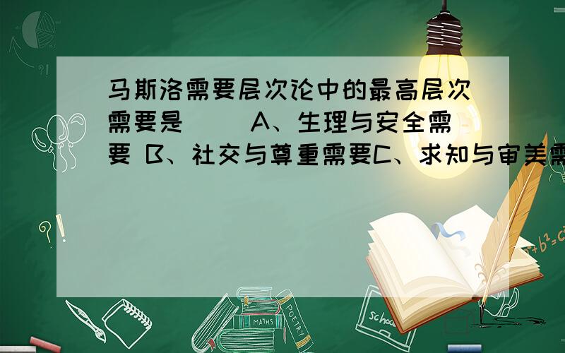 马斯洛需要层次论中的最高层次需要是（ ）A、生理与安全需要 B、社交与尊重需要C、求知与审美需要 D、自我实现需要⑸马克思认为,人的劳动能力是( )的总和.A.知识与能力 B.智力与能力 C.