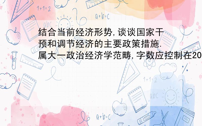 结合当前经济形势,谈谈国家干预和调节经济的主要政策措施.属大一政治经济学范畴,字数应控制在200字以内.