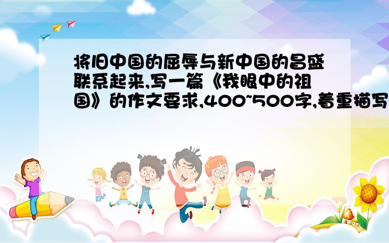 将旧中国的屈辱与新中国的昌盛联系起来,写一篇《我眼中的祖国》的作文要求,400~500字,着重描写新中国的昌盛（中间最好有过渡段）,抒发自己的真情实感.