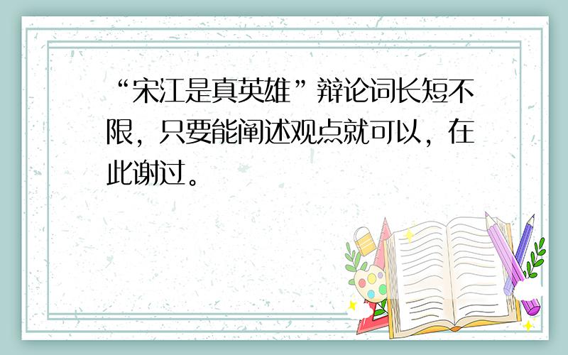 “宋江是真英雄”辩论词长短不限，只要能阐述观点就可以，在此谢过。