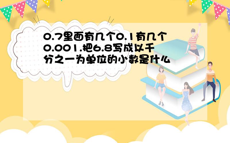 0.7里面有几个0.1有几个0.001.把6.8写成以千分之一为单位的小数是什么