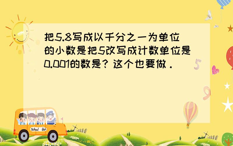 把5.8写成以千分之一为单位的小数是把5改写成计数单位是0.001的数是？这个也要做。