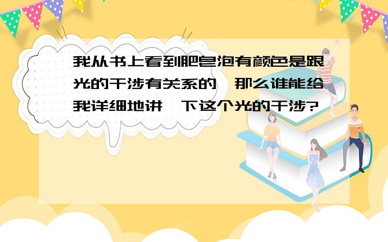 我从书上看到肥皂泡有颜色是跟光的干涉有关系的,那么谁能给我详细地讲一下这个光的干涉?