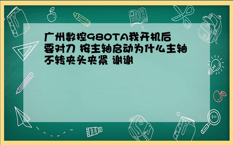 广州数控980TA我开机后 要对刀 按主轴启动为什么主轴不转夹头夹紧 谢谢