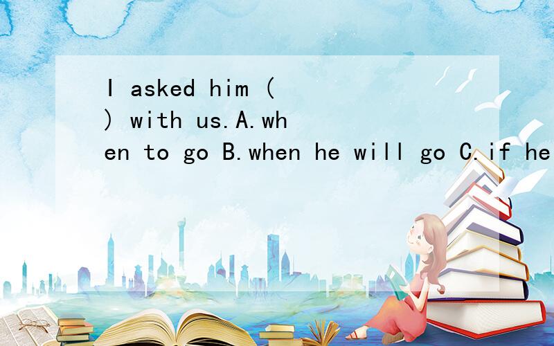 I asked him ( ) with us.A.when to go B.when he will go C.if he will go D.that he would go