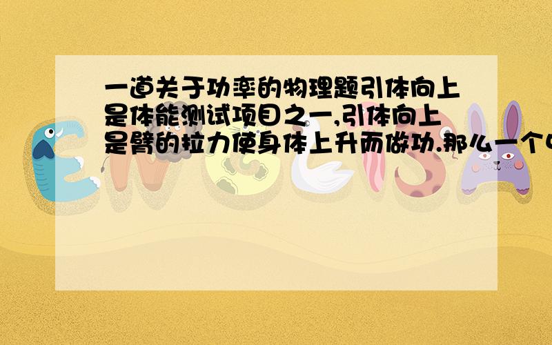 一道关于功率的物理题引体向上是体能测试项目之一,引体向上是臂的拉力使身体上升而做功.那么一个中学生完成一次引体向上所做的功及功率你能算出来吗?请你说出需要测出哪些物理量,用