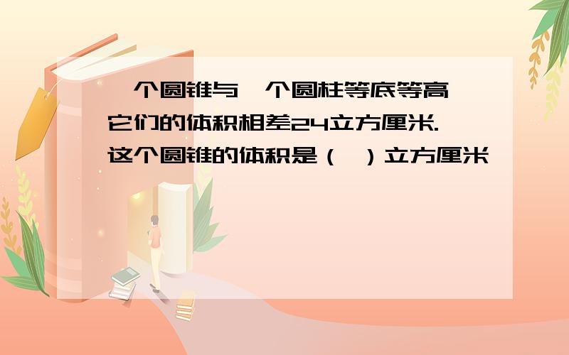 一个圆锥与一个圆柱等底等高,它们的体积相差24立方厘米.这个圆锥的体积是（ ）立方厘米