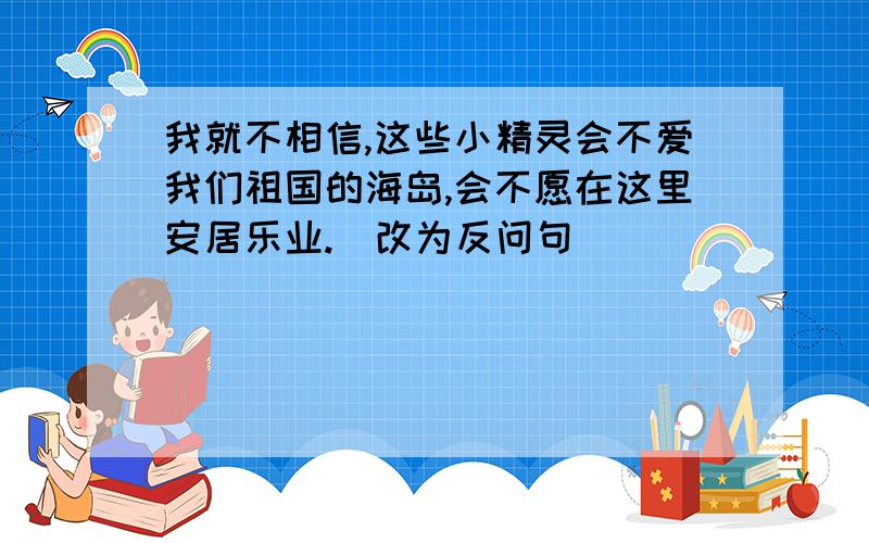 我就不相信,这些小精灵会不爱我们祖国的海岛,会不愿在这里安居乐业.（改为反问句）