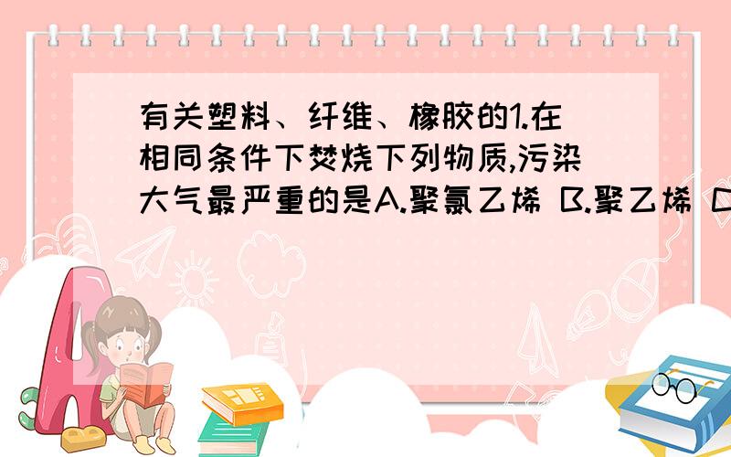 有关塑料、纤维、橡胶的1.在相同条件下焚烧下列物质,污染大气最严重的是A.聚氯乙烯 B.聚乙烯 C.聚丙烯 2.下列物质在空气中燃烧只生成二氧化碳和水的是A.黏胶纤维 B.氯丁橡胶 C.白明胶（动