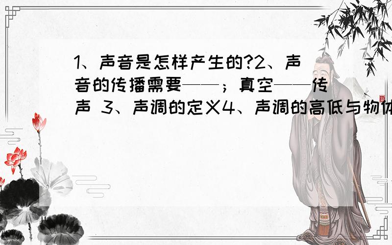 1、声音是怎样产生的?2、声音的传播需要——；真空——传声 3、声调的定义4、声调的高低与物体振动的——有关5、超声波：——次声波：——6、响度的定义：——响度的大小由——和—