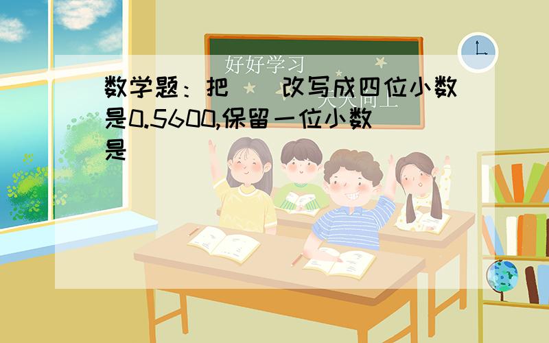 数学题：把()改写成四位小数是0.5600,保留一位小数是()