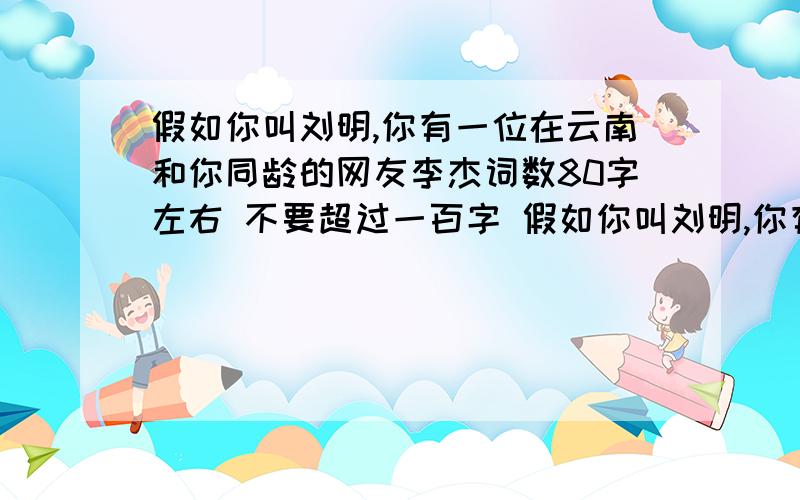 假如你叫刘明,你有一位在云南和你同龄的网友李杰词数80字左右 不要超过一百字 假如你叫刘明,你有的一位在云南和你同龄的网友李杰将于二月一日到长沙来看你,你为他安排了一系列活动,