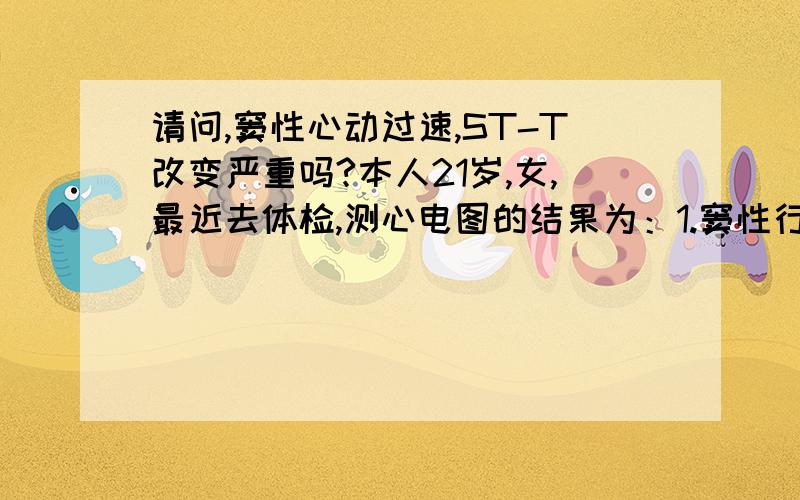 请问,窦性心动过速,ST-T改变严重吗?本人21岁,女,最近去体检,测心电图的结果为：1.窦性行动过速,2.ST-T改变.请问这种严重吗?补充；诊断报告如下:T波间期:0.096秒 P-R间期：0.135秒 P波间期0.075秒 Q