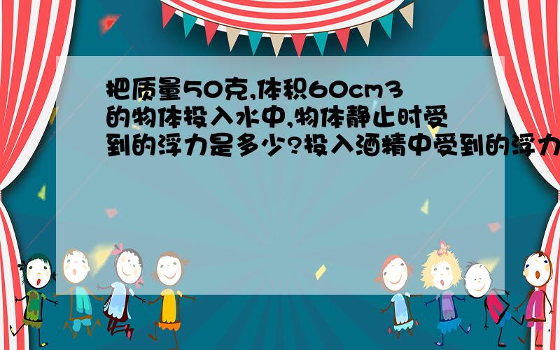 把质量50克,体积60cm3的物体投入水中,物体静止时受到的浮力是多少?投入酒精中受到的浮力是多少?