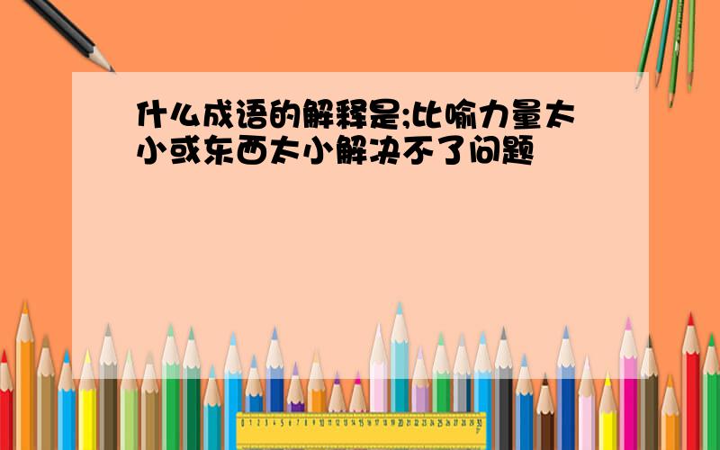 什么成语的解释是;比喻力量太小或东西太小解决不了问题