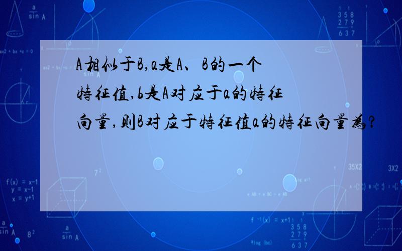 A相似于B,a是A、B的一个特征值,b是A对应于a的特征向量,则B对应于特征值a的特征向量为?