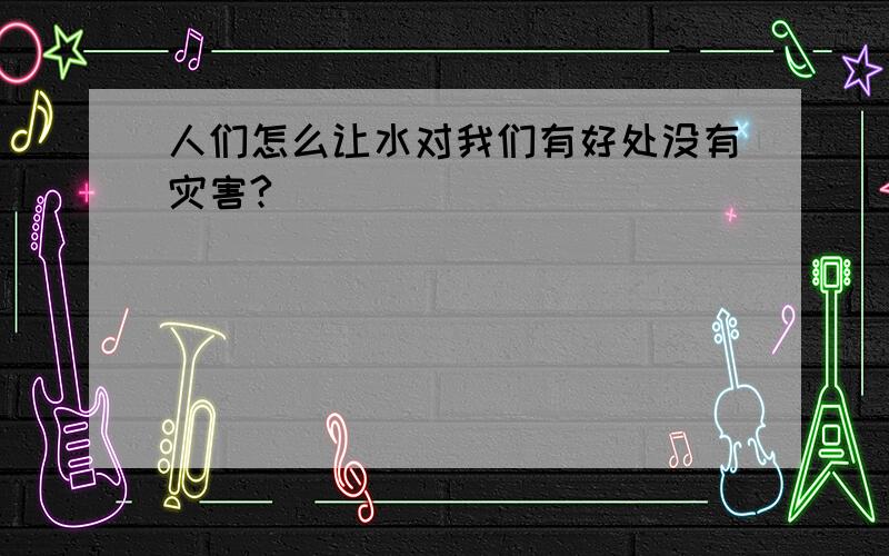 人们怎么让水对我们有好处没有灾害?