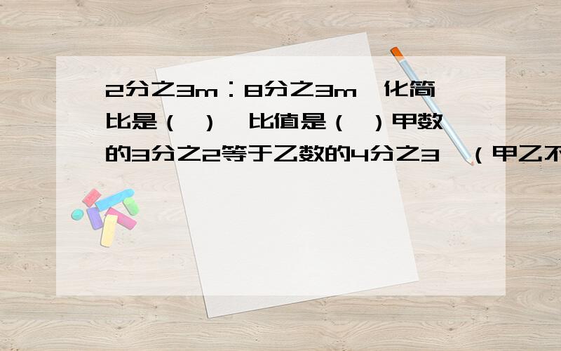 2分之3m：8分之3m,化简比是（ ）,比值是（ ）甲数的3分之2等于乙数的4分之3,（甲乙不等于0）那么乙数是甲数的几分之几