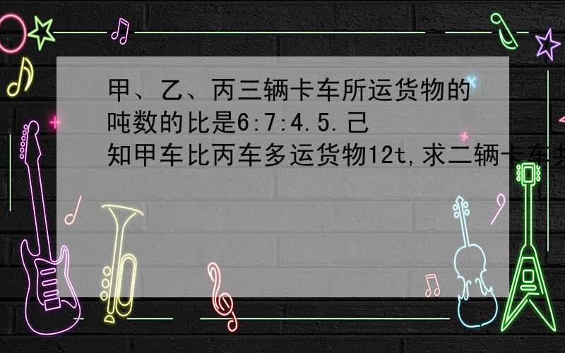 甲、乙、丙三辆卡车所运货物的吨数的比是6:7:4.5.己知甲车比丙车多运货物12t,求二辆卡车共运货物多少吨.