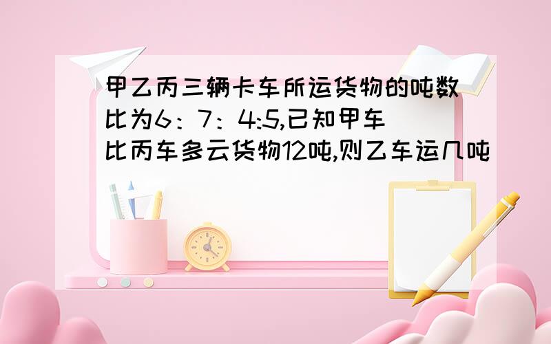 甲乙丙三辆卡车所运货物的吨数比为6：7：4:5,已知甲车比丙车多云货物12吨,则乙车运几吨