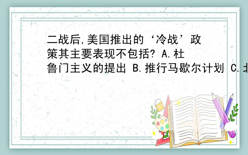 二战后,美国推出的‘冷战’政策其主要表现不包括? A.杜鲁门主义的提出 B.推行马歇尔计划 C.北约组织的成立A.杜鲁门主义的提出 B.推行马歇尔计划 C.北约组织的成立 D.马歇尔计划的实施