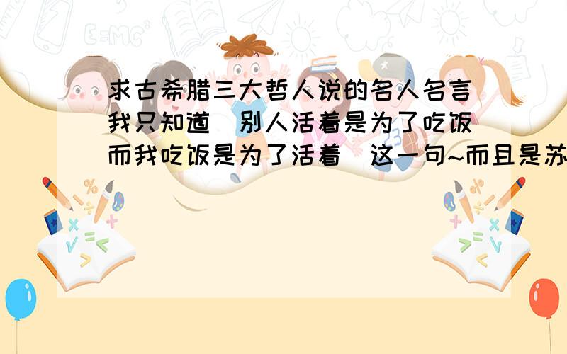 求古希腊三大哲人说的名人名言我只知道[别人活着是为了吃饭而我吃饭是为了活着]这一句~而且是苏格拉底说的还是亚里斯多德说的都记不清了~