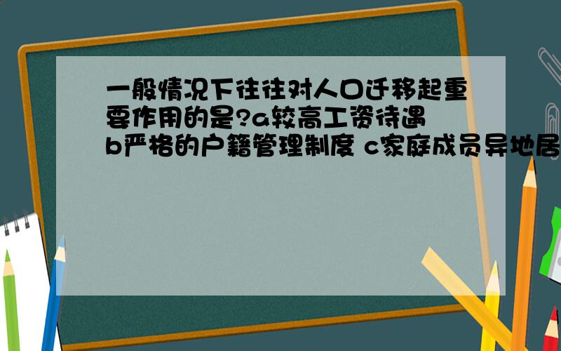 一般情况下往往对人口迁移起重要作用的是?a较高工资待遇 b严格的户籍管理制度 c家庭成员异地居住 ...一般情况下往往对人口迁移起重要作用的是?a较高工资待遇b严格的户籍管理制度c家庭