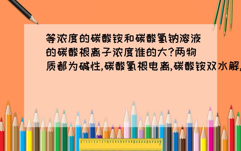 等浓度的碳酸铵和碳酸氢钠溶液的碳酸根离子浓度谁的大?两物质都为碱性,碳酸氢根电离,碳酸铵双水解,各自剩余的的碳酸根浓度谁的大?应该怎么分析?