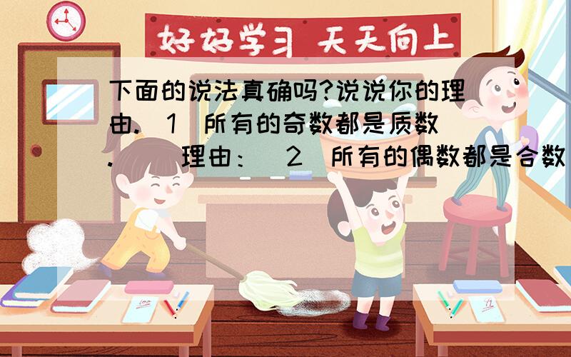 下面的说法真确吗?说说你的理由.（1）所有的奇数都是质数.（ ）理由：（2）所有的偶数都是合数 （ ）理由：（3）在1,2,3,5,．．．中,除了质数以外都是和数.（ ）理由：两个质数的和是偶